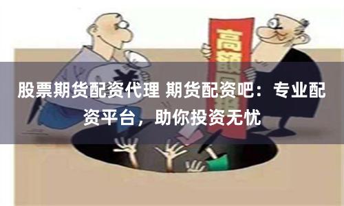 股票期货配资代理 期货配资吧：专业配资平台，助你投资无忧