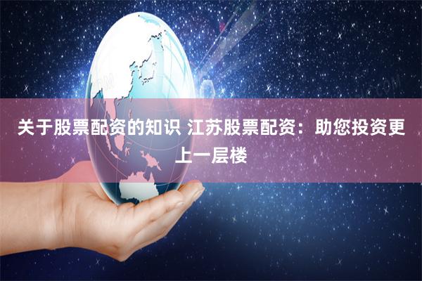 关于股票配资的知识 江苏股票配资：助您投资更上一层楼