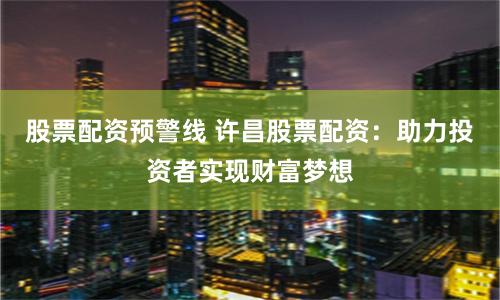 股票配资预警线 许昌股票配资：助力投资者实现财富梦想