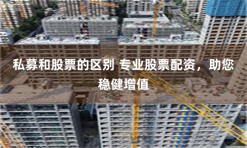 私募和股票的区别 专业股票配资，助您稳健增值