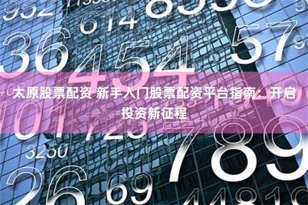 太原股票配资 新手入门股票配资平台指南：开启投资新征程