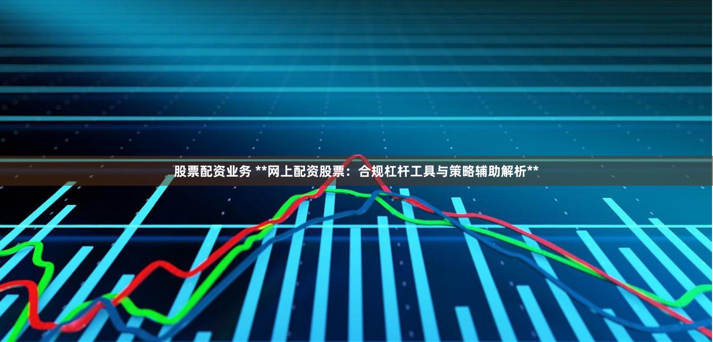 股票配资业务 **网上配资股票：合规杠杆工具与策略辅助解析**
