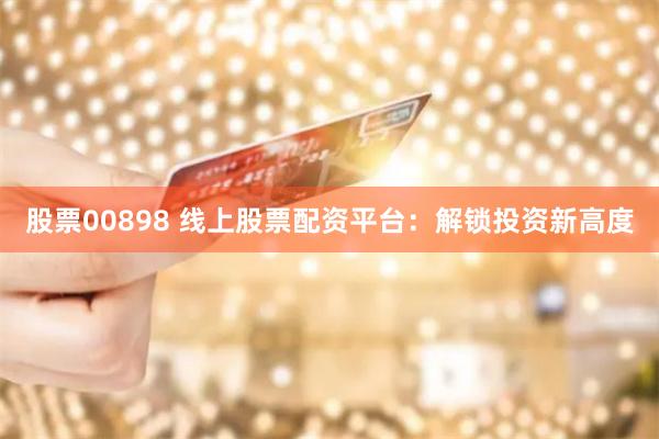股票00898 线上股票配资平台：解锁投资新高度