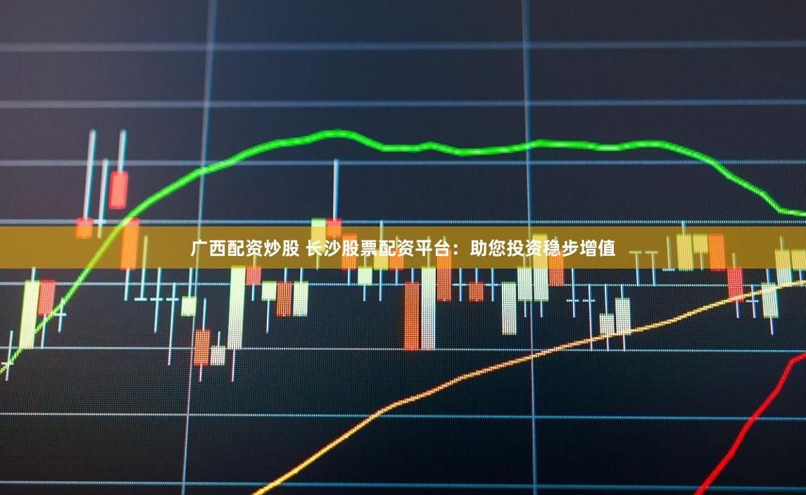 广西配资炒股 长沙股票配资平台：助您投资稳步增值