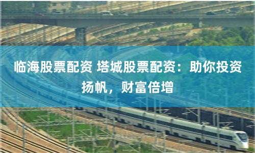 临海股票配资 塔城股票配资：助你投资扬帆，财富倍增