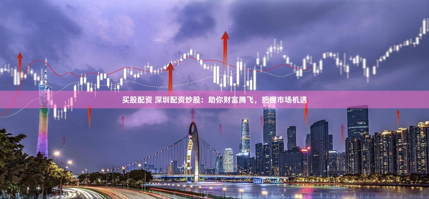 买股配资 深圳配资炒股：助你财富腾飞，把握市场机遇