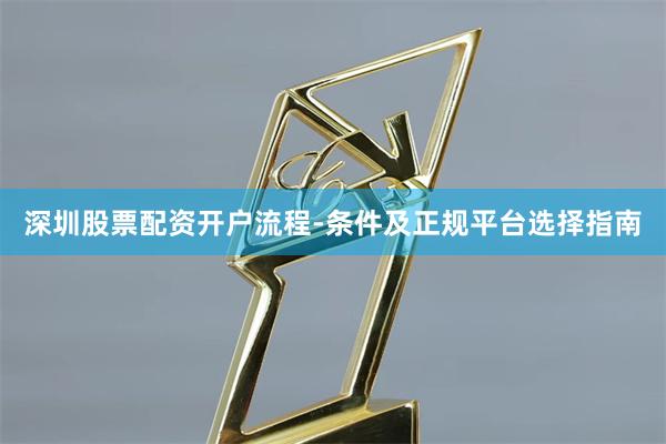 深圳股票配资开户流程-条件及正规平台选择指南